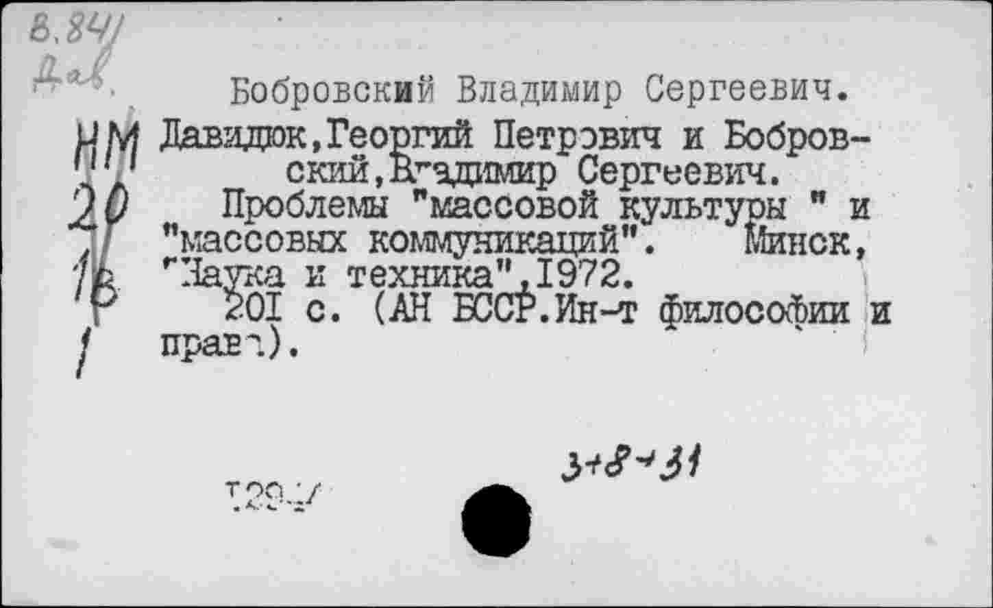 ﻿мч/
Бобровский Владимир Сергеевич.
им Давадюк,Георгий Петрович и Бобров-"'1	с кий, Вгздимир Сергеевич.
20 Проблемы "массовой культуры " и ' "массовых коммуникаций".	шнек,
тЬ "Наука и техника",1972.
$01 с. (АН БССР.Ин-т философии и <	правд).
